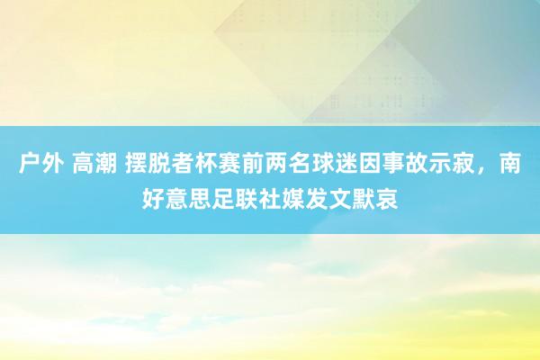 户外 高潮 摆脱者杯赛前两名球迷因事故示寂，南好意思足联社媒发文默哀