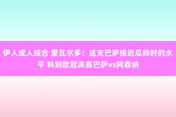 伊人成人综合 里瓦尔多：这支巴萨接近瓜帅时的水平 料到欧冠决赛巴萨vs阿森纳