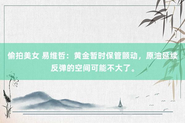 偷拍美女 易维哲：黄金暂时保管颤动，原油延续反弹的空间可能不大了。