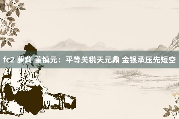 fc2 萝莉 董镇元：平等关税天元鼎 金银承压先短空