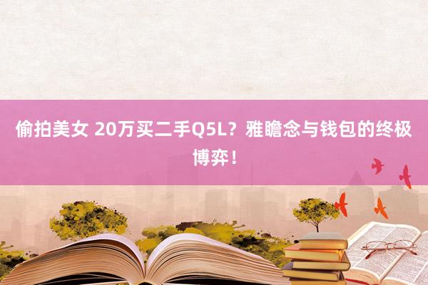 偷拍美女 20万买二手Q5L？雅瞻念与钱包的终极博弈！