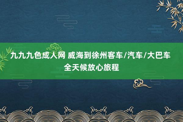 九九九色成人网 威海到徐州客车/汽车/大巴车 全天候放心旅程