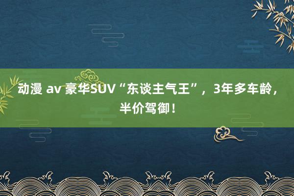 动漫 av 豪华SUV“东谈主气王”，3年多车龄，半价驾御！