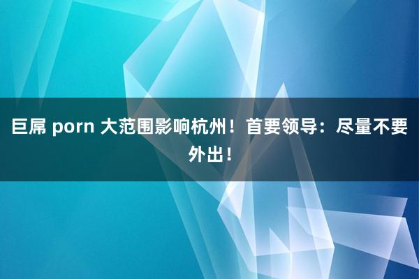 巨屌 porn 大范围影响杭州！首要领导：尽量不要外出！