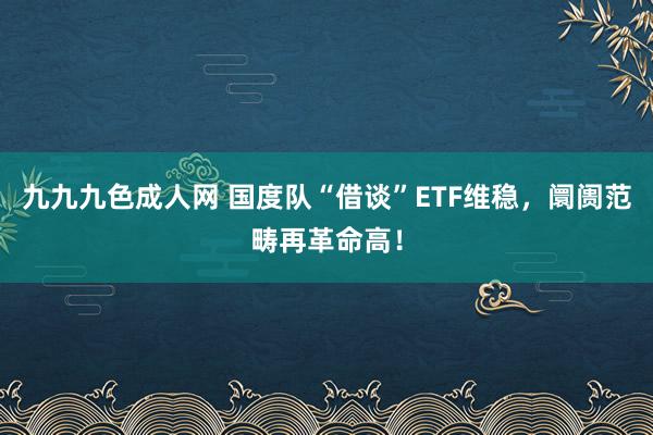 九九九色成人网 国度队“借谈”ETF维稳，阛阓范畴再革命高！