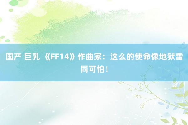 国产 巨乳 《FF14》作曲家：这么的使命像地狱雷同可怕！