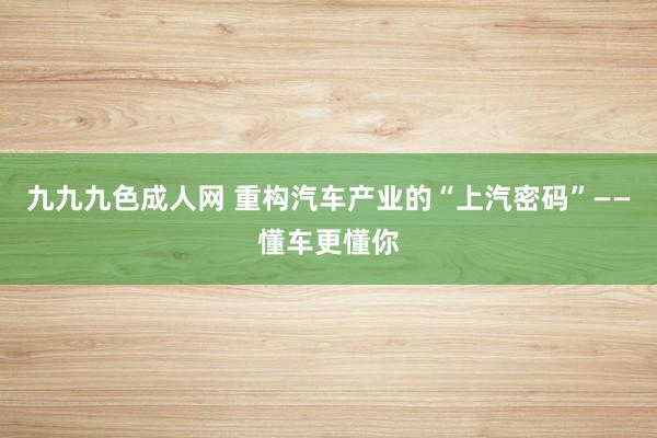九九九色成人网 重构汽车产业的“上汽密码”——懂车更懂你