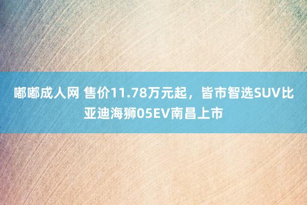 嘟嘟成人网 售价11.78万元起，皆市智选SUV比亚迪海狮05EV南昌上市