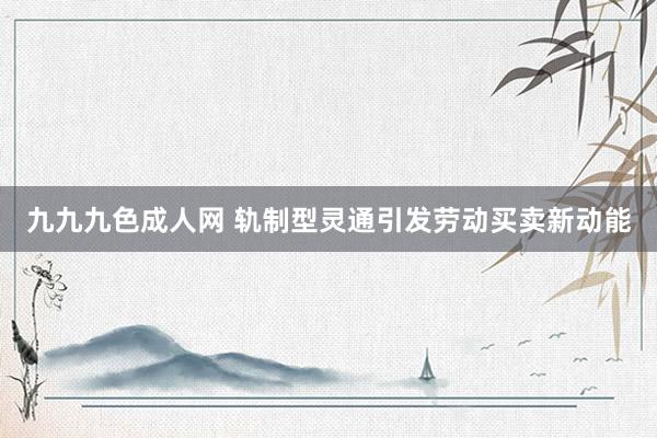 九九九色成人网 轨制型灵通引发劳动买卖新动能