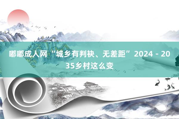 嘟嘟成人网 “城乡有判袂、无差距” 2024－2035乡村这么变