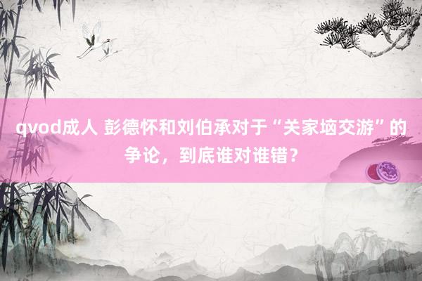 qvod成人 彭德怀和刘伯承对于“关家垴交游”的争论，到底谁对谁错？