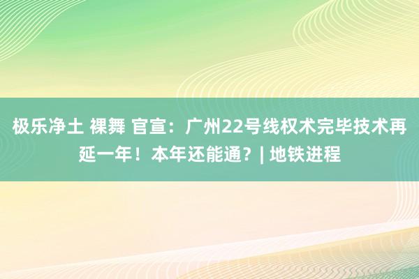 极乐净土 裸舞 官宣：广州22号线权术完毕技术再延一年！本年还能通？| 地铁进程