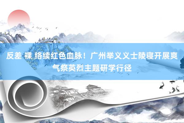 反差 裸 络续红色血脉！广州举义义士陵寝开展爽气祭英烈主题研学行径