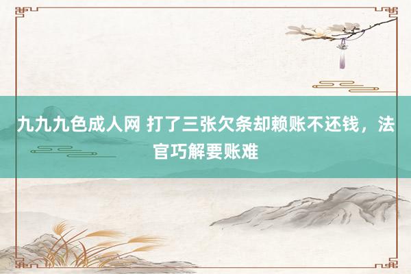 九九九色成人网 打了三张欠条却赖账不还钱，法官巧解要账难