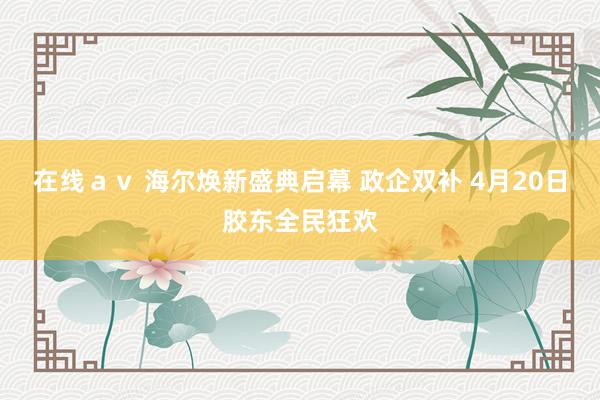 在线ａｖ 海尔焕新盛典启幕 政企双补 4月20日胶东全民狂欢