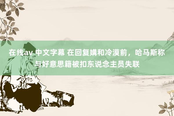 在线av 中文字幕 在回复媾和冷漠前，哈马斯称与好意思籍被扣东说念主员失联