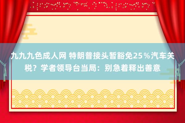 九九九色成人网 特朗普接头暂豁免25％汽车关税？学者领导台当局：别急着释出善意