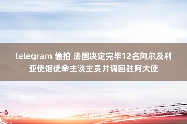 telegram 偷拍 法国决定完毕12名阿尔及利亚使馆使命主谈主员并调回驻阿大使