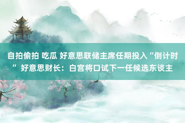 自拍偷拍 吃瓜 好意思联储主席任期投入“倒计时” 好意思财长：白宫将口试下一任候选东谈主