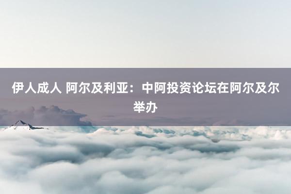 伊人成人 阿尔及利亚：中阿投资论坛在阿尔及尔举办