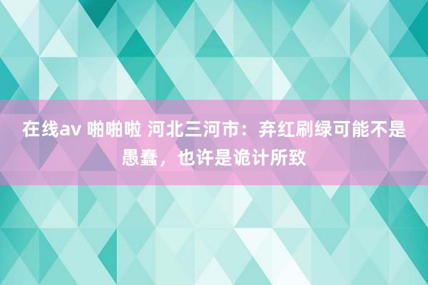 在线av 啪啪啦 河北三河市：弃红刷绿可能不是愚蠢，也许是诡计所致