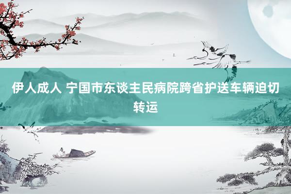 伊人成人 宁国市东谈主民病院跨省护送车辆迫切转运