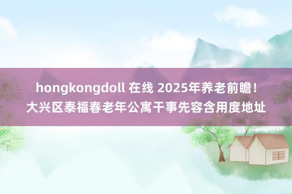 hongkongdoll 在线 2025年养老前瞻！大兴区泰福春老年公寓干事先容含用度地址