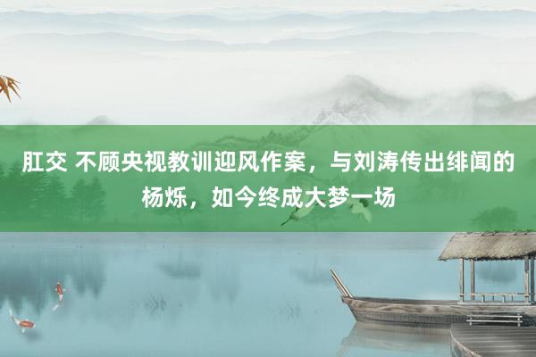 肛交 不顾央视教训迎风作案，与刘涛传出绯闻的杨烁，如今终成大梦一场