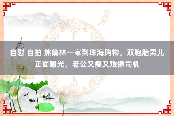 自慰 自拍 熊黛林一家到珠海购物，双胞胎男儿正面曝光，老公又瘦又矮像司机