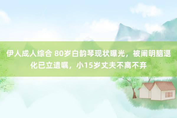 伊人成人综合 80岁白韵琴现状曝光，被阐明脑退化已立遗嘱，小15岁丈夫不离不弃