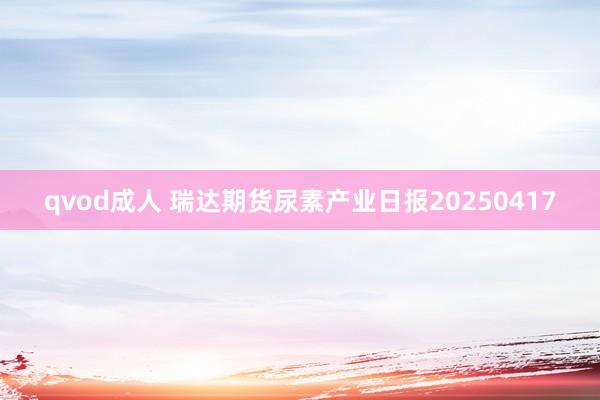 qvod成人 瑞达期货尿素产业日报20250417