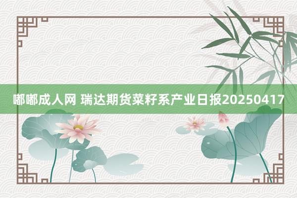 嘟嘟成人网 瑞达期货菜籽系产业日报20250417