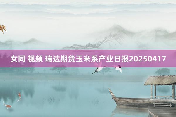 女同 视频 瑞达期货玉米系产业日报20250417