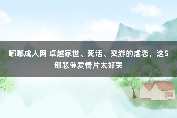 嘟嘟成人网 卓越家世、死活、交游的虐恋，这5部悲催爱情片太好哭