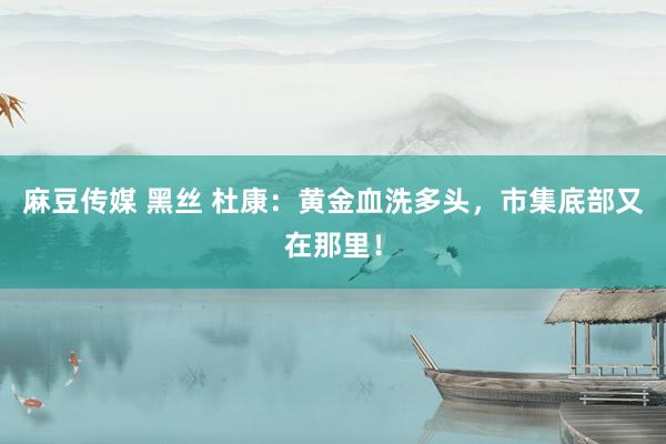 麻豆传媒 黑丝 杜康：黄金血洗多头，市集底部又在那里！