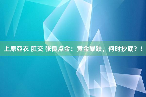 上原亞衣 肛交 张良点金：黄金暴跌，何时抄底？！
