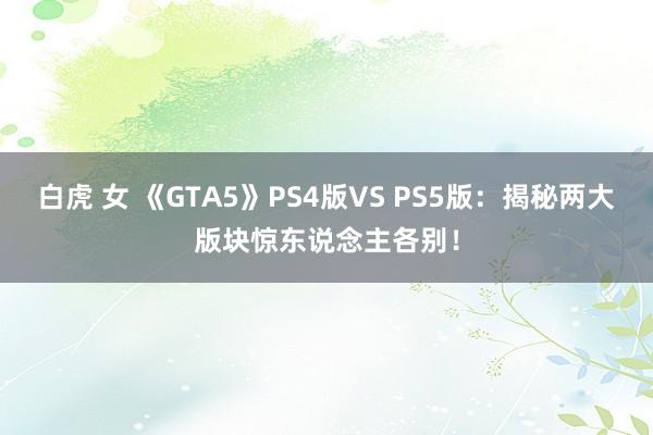 白虎 女 《GTA5》PS4版VS PS5版：揭秘两大版块惊东说念主各别！