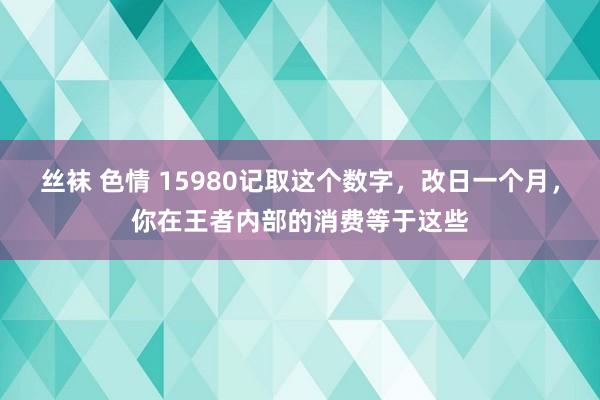 丝袜 色情 15980记取这个数字，改日一个月，你在王者内部的消费等于这些