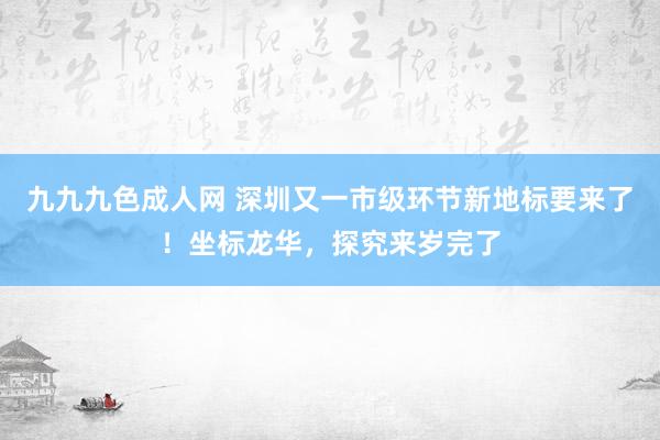 九九九色成人网 深圳又一市级环节新地标要来了！坐标龙华，探究来岁完了