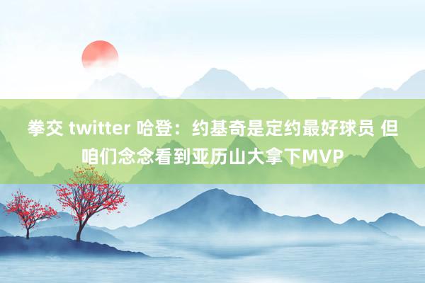 拳交 twitter 哈登：约基奇是定约最好球员 但咱们念念看到亚历山大拿下MVP