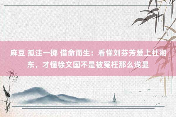 麻豆 孤注一掷 借命而生：看懂刘芬芳爱上杜湘东，才懂徐文国不是被冤枉那么浅显