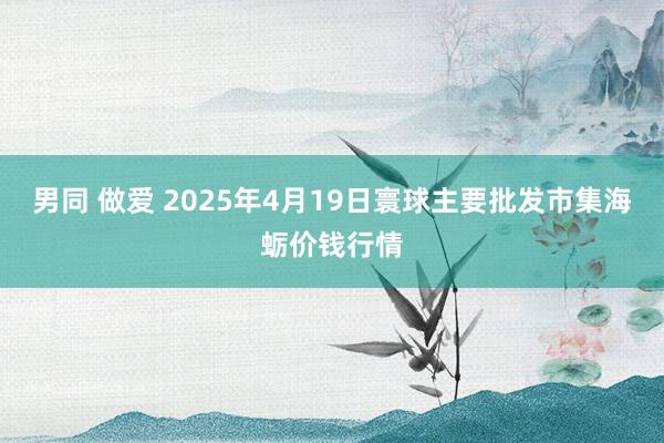 男同 做爱 2025年4月19日寰球主要批发市集海蛎价钱行情