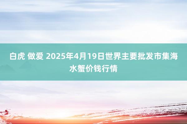 白虎 做爱 2025年4月19日世界主要批发市集海水蟹价钱行情