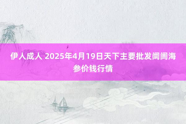 伊人成人 2025年4月19日天下主要批发阛阓海参价钱行情