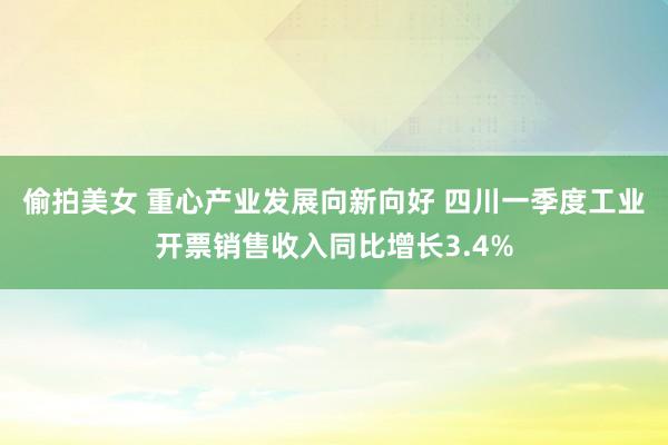偷拍美女 重心产业发展向新向好 四川一季度工业开票销售收入同比增长3.4%