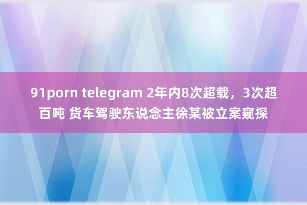 91porn telegram 2年内8次超载，3次超百吨 货车驾驶东说念主徐某被立案窥探