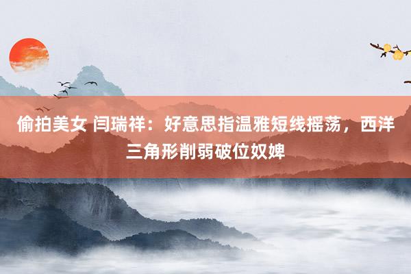 偷拍美女 闫瑞祥：好意思指温雅短线摇荡，西洋三角形削弱破位奴婢