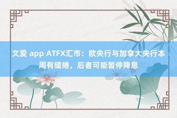 文爱 app ATFX汇市：欧央行与加拿大央行本周有缱绻，后者可能暂停降息