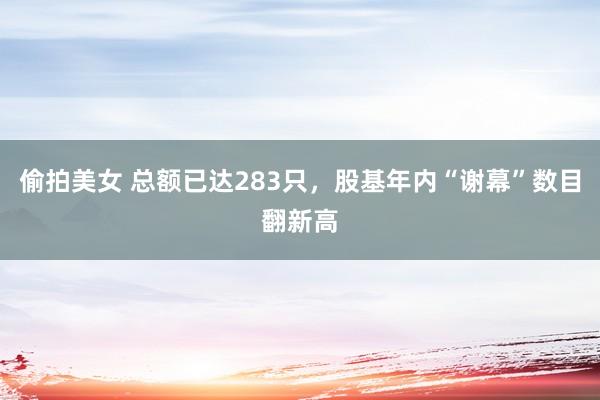 偷拍美女 总额已达283只，股基年内“谢幕”数目翻新高