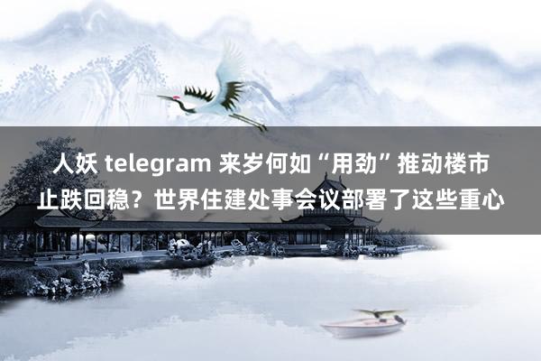 人妖 telegram 来岁何如“用劲”推动楼市止跌回稳？世界住建处事会议部署了这些重心